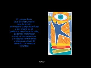 El cuerpo físico  sirve de instrumento  para la acción  de nuestro cuerpo Espiritual y por medio de él  podemos manifestar la vida, podemos manifestar nuestros pensamientos  y nuestros sentimientos y podemos actuar de acuerdo con nuestra voluntad. ¡Refleja! 