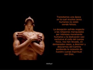 Transitamos una época  en la cual muchos seres humanos no están  siendo felices. La decepción sufrida respecto  a las religiones manipuladas por intereses meramente humanos y la dedicación casi exclusiva al culto del cuerpo físico, nos han llevado, en demasiados casos, a descreer y desviarnos del Camino perdiendo la conexión de nuestro cuerpo Espiritual  con Dios. ¡Refleja! 