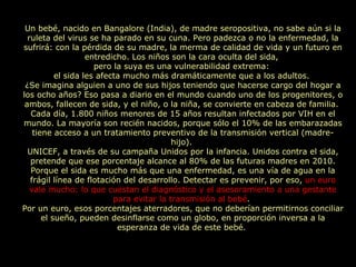 Un bebé, nacido en Bangalore (India), de madre seropositiva, no sabe aún si la ruleta del virus se ha parado en su cuna. Pero padezca o no la enfermedad, la sufrirá: con la pérdida de su madre, la merma de calidad de vida y un futuro en entredicho. Los niños son la cara oculta del sida,  pero la suya es una vulnerabilidad extrema:  el sida les afecta mucho más dramáticamente que a los adultos.  ¿Se imagina alguien a uno de sus hijos teniendo que hacerse cargo del hogar a los ocho años? Eso pasa a diario en el mundo cuando uno de los progenitores, o ambos, fallecen de sida, y el niño, o la niña, se convierte en cabeza de familia.  Cada día, 1.800 niños menores de 15 años resultan infectados por VIH en el mundo. La mayoría son recién nacidos, porque sólo el 10% de las embarazadas tiene acceso a un tratamiento preventivo de la transmisión vertical (madre-hijo).  UNICEF, a través de su campaña Unidos por la infancia. Unidos contra el sida, pretende que ese porcentaje alcance al 80% de las futuras madres en 2010. Porque el sida es mucho más que una enfermedad, es una vía de agua en la frágil línea de flotación del desarrollo. Detectar es prevenir, por eso,  un euro vale mucho: lo que cuestan el diagnóstico y el asesoramiento a una gestante para evitar la transmisión al bebé .  Por un euro, esos porcentajes aterradores, que no deberían permitirnos conciliar el sueño, pueden desinflarse como un globo, en proporción inversa a la esperanza de vida de este bebé.  
