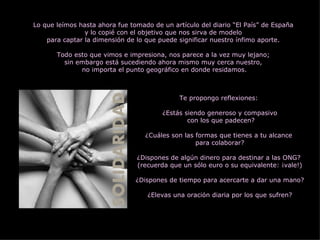 Lo que leímos hasta ahora fue tomado de un artículo del diario “El País” de España  y lo copié con el objetivo que nos sirva de modelo  para captar la dimensión de lo que puede significar nuestro ínfimo aporte.  Todo esto que vimos e impresiona, nos parece a la vez muy lejano;  sin embargo está sucediendo ahora mismo muy cerca nuestro,  no importa el punto geográfico en donde residamos. Te propongo reflexiones:  ¿Estás siendo generoso y compasivo con los que padecen? ¿Cuáles son las formas que tienes a tu alcance  para colaborar? ¿Dispones de algún dinero para destinar a las ONG?  (recuerda que un sólo euro o su equivalente: ¡vale!) ¿Dispones de tiempo para acercarte a dar una mano? ¿Elevas una oración diaria por los que sufren? 