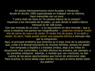 En países latinoamericanos como Ecuador y Honduras,  Ayuda en Acción , ONG especializada en trabajar con la infancia,  hace maravillas con un euro.  Y sobre todo las hace en "la canasta básica de la compra".  Vayamos a los mercados de Ecuador, un país donde el salario básico mensual es de 108 euros.  Con esa moneda de un euro – o su equivalente en otra moneda - que a veces a nosotros nos parece tan insignificante - ,  podemos comprar medio kilo de carne de vaca o de cerdo. O medio kilo de queso. O un pollo y medio. Es decir, hasta puede comer una pequeña familia  a menudo rota por la emigración.  Aquí, el principal problema que tenemos es el bajo nivel de la educación, que, unido a la desestructuración de muchas familias, porque los papás han emigrado a España o a Estados Unidos, deja a los niños en situaciones muy vulnerables. La falta afectiva les arrastra, por ejemplo, a las pandillas callejeras. Además, a medida que van creciendo, se dan cuenta de las pocas oportunidades que tienen de ambicionar algo.  Para muchos, la única salida sigue siendo irse para la tierra donde están sus padres". 
