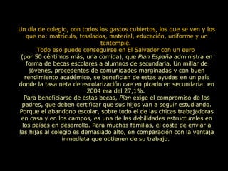Un día de colegio, con todos los gastos cubiertos, los que se ven y los que no: matrícula, traslados, material, educación, uniforme y un tentempié.  Todo eso puede conseguirse en El Salvador con un euro  (por 50 céntimos más, una comida), que  Plan España  administra en forma de becas escolares a alumnos de secundaria. Un millar de jóvenes, procedentes de comunidades marginadas y con buen rendimiento académico, se benefician de estas ayudas en un país donde la tasa neta de escolarización cae en picado en secundaria: en 2004 era del 27,1%.  Para beneficiarse de estas becas,  Plan  exige el compromiso de los padres, que deben certificar que sus hijos van a seguir estudiando. Porque el abandono escolar, sobre todo el de las chicas trabajadoras en casa y en los campos, es una de las debilidades estructurales en los países en desarrollo. Para muchas familias, el coste de enviar a las hijas al colegio es demasiado alto, en comparación con la ventaja inmediata que obtienen de su trabajo.  