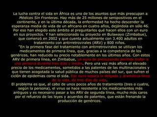 La lucha contra el sida en África es uno de los asuntos que más preocupan a  Médicos Sin Fronteras . Hay más de 25 millones de seropositivos en el continente, y en la última década, la enfermedad ha hecho descender la esperanza media de vida de un africano en cuatro años, dejándola en sólo 46. Por eso han elegido este ámbito al preguntarles qué hacen ellos con un euro en sus proyectos. Y han seleccionado su proyecto en Bulawayo (Zimbabue), que comenzó en 2002 y que cuenta actualmente con 3.400 adultos en tratamiento con antirretrovirales (ARV) y 800 niños.  "En la primera fase del tratamiento con antirretrovirales se utilizan los medicamentos de primera línea, que, gracias a la competencia de los genéricos, han reducido su precio notablemente en los últimos años. Con estos ARV de primera línea, en Zimbabue,  un euro de presupuesto permite tratar a una persona durante tres días y medio . Pero una vez más aflora el elevado precio de los medicamentos, sometidos a las patentes de las multinacionales y que tienen acogotada la salud pública de muchos países del sur, que sufren el ciclón de epidemias como el sida.  Ese euro separa la delgada y dramática línea de la vida, de tres días de vida .  El problema es que, al cabo de unos pocos años de tratamiento (tres o cuatro, según la persona), el virus se hace resistente a los medicamentos más antiguos y es necesario pasar a los ARV de segunda línea, mucho más caros por el refuerzo de las leyes y acuerdos de patentes, que están frenando la producción de genéricos.  