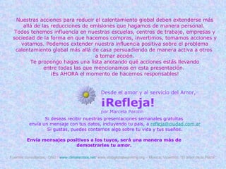 Nuestras acciones para reducir el calentamiento global deben extenderse más allá de las reducciones de emisiones que hagamos de manera personal.  Todos tenemos influencia en nuestras escuelas, centros de trabajo, empresas y sociedad de la forma en que hacemos compras, invertimos, tomamos acciones y votamos. Podemos extender nuestra influencia positiva sobre el problema calentamiento global más allá de casa persuadiendo de manera activa a otros  a tomar acción. Te propongo hagas una lista anotando qué acciones estás llevando entre todas las que mencionamos en esta presentación.  ¡Es AHORA el momento de hacernos responsables! Desde el amor y al servicio del Amor, ¡Refleja! por Marcela Parolin Si deseas recibir nuestras presentaciones semanales gratuitas  envía un mensaje con tus datos, incluyendo tu país, a  [email_address] Si gustas, puedes contarnos algo sobre tu vida y tus sueños. Envía mensajes positivos a los tuyos, será una manera más de demostrarles tu amor. Fuentes consultadas:  ONU /  www.climatecrisis.net/  www.stopglobalwarming.org – Música: Vicentico, “El árbol de la Plaza”. 