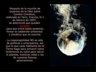 Después de la reunión de expertos de la ONU sobre Cambio Climático,  realizada en París, Francia, el 1 de febrero de 2007,  se determinó que quedan  10 años  para que entre todos podamos frenar la catástrofe ambiental  y climática que se avecina. La responsabilidad NO es sólo de políticos y empresarios, así que lo que cada habitante de la Tierra haga para prevenir estos fenómenos es clave para salvar el planeta, nuestras vidas y las de nuestras futuras generaciones. 