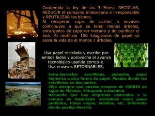 Usa papel reciclado y escribe por ambos lados y aprovecha el avance tecnológico usando correo-e. Usa envases RETORNABLES. Contempla la ley de las 3 Erres: RECICLAR, REDUCIR el consumo innecesario e irresponsable y REUTILIZAR los bienes. Al recuperar cajas de cartón o envases contribuyes a que se talen menos árboles, encargados de capturar metano y de purificar el aire. Al reutilizar 100 kilogramos de papel se salva la vida de al menos 7 árboles. Evita derrochar servilletas, pañuelos, papel higiénico u otra forma de papel. Puedes dividir las servilletas en dos partes. Elije siempre que puedas envases de VIDRIO en lugar de Plástico, Tetrapack o Aluminio. Recuerda que hay empresas dedicadas a la compra de materiales reciclables como papel periódico, libros viejos, botellas, etc. Infórmate donde puedes llevarlo. 