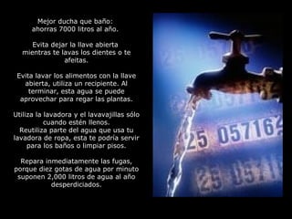 Mejor ducha que baño:  ahorras 7000 litros al año.  Evita dejar la llave abierta  mientras te lavas los dientes o te afeitas. Evita lavar los alimentos con la llave abierta, utiliza un recipiente. Al terminar, esta agua se puede aprovechar para regar las plantas. Utiliza la lavadora y el lavavajillas sólo cuando estén llenos. Reutiliza parte del agua que usa tu lavadora de ropa, esta te podría servir para los baños o limpiar pisos. Repara inmediatamente las fugas, porque diez gotas de agua por minuto suponen 2,000 litros de agua al año desperdiciados. 