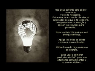 Usa agua caliente sólo de ser necesario  y sólo la necesaria.  Evita usar en exceso la plancha, el calentador de agua o la lavadora, que gastan mucha energía y agotan los recursos para generarla.  Mejor cocinar con gas que con energía eléctrica. Apaga las luces de zonas comunes poco utilizadas. Utiliza focos de bajo consumo de energía. Evita usar o comprar productos de PVC, pues son altamente contaminantes y no son reciclables.   