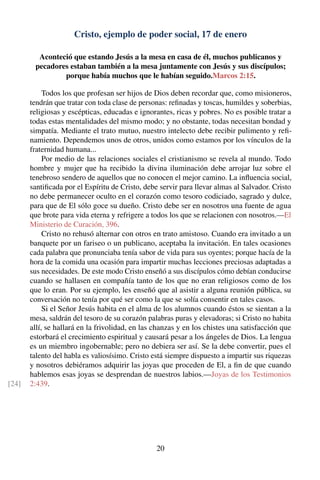 Cristo, ejemplo de poder social, 17 de enero
Aconteció que estando Jesús a la mesa en casa de él, muchos publicanos y
pecadores estaban también a la mesa juntamente con Jesús y sus discípulos;
porque había muchos que le habían seguido.Marcos 2:15.
Todos los que profesan ser hijos de Dios deben recordar que, como misioneros,
tendrán que tratar con toda clase de personas: reﬁnadas y toscas, humildes y soberbias,
religiosas y escépticas, educadas e ignorantes, ricas y pobres. No es posible tratar a
todas estas mentalidades del mismo modo; y no obstante, todas necesitan bondad y
simpatía. Mediante el trato mutuo, nuestro intelecto debe recibir pulimento y reﬁ-
namiento. Dependemos unos de otros, unidos como estamos por los vínculos de la
fraternidad humana...
Por medio de las relaciones sociales el cristianismo se revela al mundo. Todo
hombre y mujer que ha recibido la divina iluminación debe arrojar luz sobre el
tenebroso sendero de aquellos que no conocen el mejor camino. La inﬂuencia social,
santiﬁcada por el Espíritu de Cristo, debe servir para llevar almas al Salvador. Cristo
no debe permanecer oculto en el corazón como tesoro codiciado, sagrado y dulce,
para que de El sólo goce su dueño. Cristo debe ser en nosotros una fuente de agua
que brote para vida eterna y refrigere a todos los que se relacionen con nosotros.—El
Ministerio de Curación, 396.
Cristo no rehusó alternar con otros en trato amistoso. Cuando era invitado a un
banquete por un fariseo o un publicano, aceptaba la invitación. En tales ocasiones
cada palabra que pronunciaba tenía sabor de vida para sus oyentes; porque hacía de la
hora de la comida una ocasión para impartir muchas lecciones preciosas adaptadas a
sus necesidades. De este modo Cristo enseñó a sus discípulos cómo debían conducirse
cuando se hallasen en compañía tanto de los que no eran religiosos como de los
que lo eran. Por su ejemplo, les enseñó que al asistir a alguna reunión pública, su
conversación no tenía por qué ser como la que se solía consentir en tales casos.
Si el Señor Jesús habita en el alma de los alumnos cuando éstos se sientan a la
mesa, saldrán del tesoro de su corazón palabras puras y elevadoras; si Cristo no habita
allí, se hallará en la frivolidad, en las chanzas y en los chistes una satisfacción que
estorbará el crecimiento espiritual y causará pesar a los ángeles de Dios. La lengua
es un miembro ingobernable; pero no debiera ser así. Se la debe convertir, pues el
talento del habla es valiosísimo. Cristo está siempre dispuesto a impartir sus riquezas
y nosotros debiéramos adquirir las joyas que proceden de El, a ﬁn de que cuando
hablemos esas joyas se desprendan de nuestros labios.—Joyas de los Testimonios
2:439.[24]
20
 