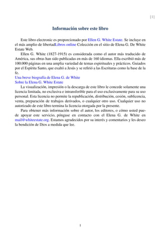 [1]
Información sobre este libro
Este libro electronic es proporcionado por Ellen G. White Estate. Se incluye en
el más amplio de libertadLibros online Colección en el sitio de Elena G. De White
Estate Web.
Ellen G. White (1827-1915) es considerada como el autor más traducido de
América, sus obras han sido publicadas en más de 160 idiomas. Ella escribió más de
100.000 páginas en una amplia variedad de temas espirituales y prácticos. Guiados
por el Espíritu Santo, que exaltó a Jesús y se reﬁrió a las Escrituras como la base de la
fe.
Una breve biografía de Elena G. de White
Sobre la Elena G. White Estate
La visualización, impresión o la descarga de este libro le concede solamente una
licencia limitada, no exclusiva e intransferible para el uso exclusivamente para su uso
personal. Esta licencia no permite la republicación, distribución, cesión, sublicencia,
venta, preparación de trabajos derivados, o cualquier otro uso. Cualquier uso no
autorizado de este libro termina la licencia otorgada por la presente.
Para obtener más información sobre el autor, los editores, o cómo usted pue-
de apoyar este servicio, póngase en contacto con el Elena G. de White en
mail@whiteestate.org. Estamos agradecidos por su interés y comentarios y les deseo
la bendición de Dios a medida que lee.
I
 