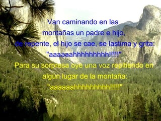Van caminando en las  montañas un padre e hijo, de repente, el hijo se cae, se lastima y grita: &quot;aaaaaahhhhhhhhh!!!!!&quot;  Para su sorpresa oye una voz repitiendo en algún lugar de la montaña: &quot;aaaaaahhhhhhhhh!!!!!&quot; 