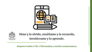 Dime y lo olvido, enséñame y lo recuerdo,
involúcrame y lo aprendo.
Benjamin Franklin (1706-1790) Estadista y científico estadounidense.
 