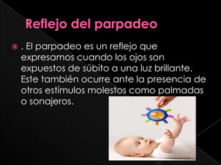    . El parpadeo es un reflejo que
    expresamos cuando los ojos son
    expuestos de súbito a una luz brillante.
    Este también ocurre ante la presencia de
    otros estímulos molestos como palmadas
    o sonajeros.
 