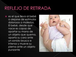    es el que lleva al bebé
    a alejarse de estímulos
    dolorosos o molestos.
    El bebé, desde que
    nace es capaz de
    apartar su mano de
    un objeto que quema,
    aparta su cara ante
    un sonido brusco e
    intenso y mueve su
    pierna ante un objeto
    punzante
 