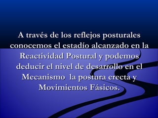 A través de los reflejos posturales conocemos el estadío alcanzado en la Reactividad Postural y podemos deducir el nivel de desarrollo en el Mecanismo  la postura erecta y Movimientos Fásicos. 