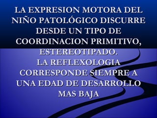 LA EXPRESION MOTORA DEL NIÑO PATOLÓGICO DISCURRE DESDE UN TIPO DE COORDINACION PRIMITIVO, ESTEREOTIPADO. LA REFLEXOLOGIA CORRESPONDE SIEMPRE A UNA EDAD DE DESARROLLO MAS BAJA 