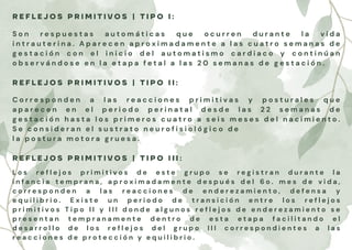 R E F L E J O S P R I M I T I V O S | T I P O I :
S o n r e s p u e s t a s a u t o m á t i c a s q u e o c u r r e n d u r a n t e l a v i d a
i n t r a u t e r i n a . A p a r e c e n a p r o x i m a d a m e n t e a l a s c u a t r o s e m a n a s d e
g e s t a c i ó n c o n e l i n i c i o d e l a u t o m a t i s m o c a r d i a c o y c o n t i n ú a n
o b s e r v á n d o s e e n l a e t a p a f e t a l a l a s 2 0 s e m a n a s d e g e s t a c i ó n .
R E F L E J O S P R I M I T I V O S | T I P O I I :
C o r r e s p o n d e n a l a s r e a c c i o n e s p r i m i t i v a s y p o s t u r a l e s q u e
a p a r e c e n e n e l p e r i o d o p e r i n a t a l d e s d e l a s 2 2 s e m a n a s d e
g e s t a c i ó n h a s t a l o s p r i m e r o s c u a t r o a s e i s m e s e s d e l n a c i m i e n t o .
S e c o n s i d e r a n e l s u s t r a t o n e u r o f i s i o l ó g i c o d e
l a p o s t u r a m o t o r a g r u e s a .
R E F L E J O S P R I M I T I V O S | T I P O I I I :
L o s r e f l e j o s p r i m i t i v o s d e e s t e g r u p o s e r e g i s t r a n d u r a n t e l a
i n f a n c i a t e m p r a n a , a p r o x i m a d a m e n t e d e s p u é s d e l 6 o . m e s d e v i d a ,
c o r r e s p o n d e n a l a s r e a c c i o n e s d e e n d e r e z a m i e n t o , d e f e n s a y
e q u i l i b r i o . E x i s t e u n p e r i o d o d e t r a n s i c i ó n e n t r e l o s r e f l e j o s
p r i m i t i v o s T i p o I I y I I I d o n d e a l g u n o s r e f l e j o s d e e n d e r e z a m i e n t o s e
p r e s e n t a n t e m p r a n a m e n t e d e n t r o d e e s t a e t a p a f a c i l i t a n d o e l
d e s a r r o l l o d e l o s r e f l e j o s d e l g r u p o I I I c o r r e s p o n d i e n t e s a l a s
r e a c c i o n e s d e p r o t e c c i ó n y e q u i l i b r i o .
 