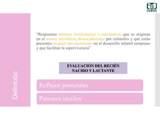 Definición
“Respuestas motoras involuntarias o automáticas que se originan
en el tronco encefálico, desencadenadas por estímulos y que están
presentes después del nacimiento en el desarrollo infantil temprano
y que facilitan la supervivencia”
EVALUACIÓN DEL RECIÉN
NACIDO Y LACTANTE
Reflejos posturales
Patrones táctiles
 