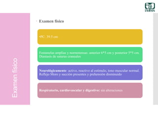 Examenfísico
 Examen físico
•PC: 39.5 cm
Fontanelas amplias y normotensas: anterior 6*5 cm y posterior 5*5 cm.
Diastasis de suturas craneales
Neurológicamente: activo, reactivo al estímulo, tono muscular normal.
Reflejo Moro y succión presentes y prehensión disminuido
Respiratorio, cardiovascular y digestivo: sin alteraciones
 