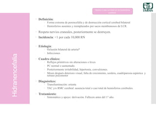 Hidranencefalia
 Definición:
 Forma extrema de porencefalía y de destrucción cortical cerebral bilateral
 Hemisferios ausentes y reemplazados por sacos membranosos de LCR.
 Respeta nervios craneales, posteriormente se destruyen.
 Incidencia: <1 por cada 10,000 RN
 Etiología:
 Oclusión bilateral de arteria*
 Infecciones
 Cuadro clínico:
 Reflejos primitivos sin alteraciones o leves
 PC normal o aumentado.
 Posteriormente irritabilidad, hipertonía, convulsiones.
 Meses después deterioro visual, falta de crecimiento, sordera, cuadriparesia espástica y
retraso psicomotor
 Diagnóstico:
 Transiluminación: orienta
 TAC y/o RMC cerebral: ausencia total o casi total de hemisferios cerebrales.
 Tratamiento:
 Sintomático y apoyo: derivación. Fallecen antes del 1° año.
Quiste o una cavidad en un hemisferio
cerebral.
 