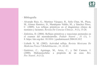 Bibliografía
 Alvarado Ruiz, G., Martínez Vázquez, R., Solís Chan, M., Plaza,
M., Gómez Ramírez, D., Mandujano Valdés, M., y Sánchez Pérez,
C. (2009). Los reflejos primitivos en el diagnóstico clínico de
neonatos y lactantes. Revista De Ciencias Clínicas , 9 (1), 15-26.
 Zafeiriou, D. (2004). Reflejos primitivos y reacciones posturales en
el examen del neurodesarrollo. Pediatr Neurol , 31 (1), 1-
8. https://doi.org/doi: 10.1016 / j.pediatrneurol.2004.01.012
 Lizbeth N, M. (2002). Actividad refleja. Revista Mexicana De
Medicina Física Y Rehabilitación , 14 , 61-62.
 Gutiérrez, C., Aguinaga, M., Arica, C., y Del Carmen, J.
(2000). Hidranencefalia: a propósito de un caso. Rev.
Per. Neurol , 6 (1-2).
 
