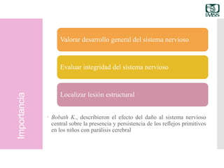 Importancia
 Bobath K., describieron el efecto del daño al sistema nervioso
central sobre la presencia y persistencia de los reflejos primitivos
en los niños con parálisis cerebral
Valorar desarrollo general del sistema nervioso
Evaluar integridad del sistema nervioso
Localizar lesión estructural
 