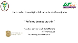 Universidad tecnológica del suroeste de Guanajuato
“ Reflejos de maduración”
Impartido por: Lic. T.F.yR. Karla Mariana
Medina Vázquez.
Desarrollo y psicomotricidad.
 