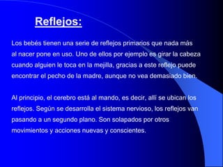 Reflejos:
Los bebés tienen una serie de reflejos primarios que nada más
al nacer pone en uso. Uno de ellos por ejemplo es girar la cabeza
cuando alguien le toca en la mejilla, gracias a este reflejo puede
encontrar el pecho de la madre, aunque no vea demasiado bien.


Al principio, el cerebro está al mando, es decir, allí se ubican los
reflejos. Según se desarrolla el sistema nervioso, los reflejos van
pasando a un segundo plano. Son solapados por otros
movimientos y acciones nuevas y conscientes.
 
