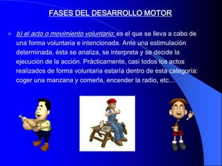 FASES DEL DESARROLLO MOTOR

   b) el acto o movimiento voluntario: es el que se lleva a cabo de
    una forma voluntaria e intencionada. Ante una estimulación
    determinada, ésta se analiza, se interpreta y se decide la
    ejecución de la acción. Prácticamente, casi todos los actos
    realizados de forma voluntaria estaría dentro de esta categoría:
    coger una manzana y comerla, encender la radio, etc…
 