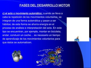 FASES DEL DESARROLLO MOTOR

c) el acto o movimiento automático: cuando se lleva a
cabo la repetición de los movimientos voluntarios, se
integran de una forma automática y pasan a ser
hábitos; de esta forma se ahorra energía en el
proceso de análisis e interpretación del acto. En este
tipo se encuentran, por ejemplo, montar en bicicleta,
andar, conducir un coche… es necesario un tiempo
de aprendizaje de los movimientos voluntarios para
que éstos se automaticen.
 