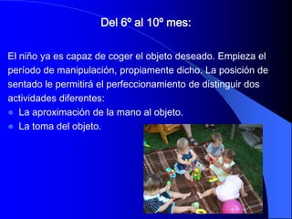 Del 6º al 10º mes:

El niño ya es capaz de coger el objeto deseado. Empieza el
período de manipulación, propiamente dicho. La posición de
sentado le permitirá el perfeccionamiento de distinguir dos
actividades diferentes:
 La aproximación de la mano al objeto.
 La toma del objeto.
 