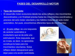 FASES DEL DESARROLLO MOTOR

   Tipos del movimiento
   El desarrollo motor evoluciona desde los actos reflejos y los movimientos
    descordinados y sin finalidad precisa hasta los movimientos coordinados y
    precisos del acto motor voluntario y los hábitos motores del acto motor
    automático. Así pues, encontramos diferentes tipos de movimientos:

    a) El acto reflejo: es una respuesta
    de carácter automático e
    involuntario que se da ante una
    estimulación. Esta respuesta, que
    es innata, es decir, no aprendida
    constituye la base para los
    movimientos voluntarios. Estos
    reflejos deben desaparecer para
    dejar paso a la acción controlada.
 