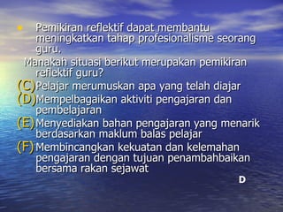 Pemikiran reflektif dapat membantu meningkatkan tahap profesionalisme seorang guru. Manakah situasi berikut merupakan pemikiran reflektif guru? Pelajar merumuskan apa yang telah diajar Mempelbagaikan aktiviti pengajaran dan pembelajaran Menyediakan bahan pengajaran yang menarik berdasarkan maklum balas pelajar Membincangkan kekuatan dan kelemahan pengajaran dengan tujuan penambahbaikan bersama rakan sejawat D 