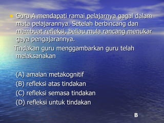 Guru A mendapati ramai pelajarnya gagal dalam mata pelajarannya. Setelah berbincang dan membuat refleksi, beliau mula rancang menukar gaya pengajarannya.  Tindakan guru menggambarkan guru telah melaksanakan (A) amalan metakognitif (B) refleksi atas tindakan (C) refleksi semasa tindakan (D) refleksi untuk tindakan B 