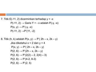 7. Titik E(-11, 2) dicerminkan terhadap y = -x
P(-11, 2) → Garis Y = - x adalah P(-y, -x)
P(x, y) → P’(-y, -x)
P(-11, 2) →P’(11, -2)
8. Titik (h, k) adalah P(x, y) → P’( 2h – x, 2k – y)
Jika diketahui x = 2 dan y = 4
P(x, y) → P’( 2h – x, 2k – y)
P(2, 6) → P’(2h – x, 2k – y)
P(2, 6) → P’(2(2) – 2, 2(4) – 3)
P(2, 6) → P’(4-2, 8-3)
P(2, 6) → P’(2. 5)
 