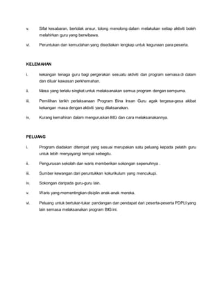 v. Sifat kesabaran, bertolak ansur, tolong menolong dalam melakukan setiap aktiviti boleh
melahirkan guru yang berwibawa.
vi. Peruntukan dan kemudahan yang disediakan lengkap untuk kegunaan para peserta.
KELEMAHAN
i. kekangan tenaga guru bagi pergerakan sesuatu aktiviti dan program semasa di dalam
dan diluar kawasan perkhemahan.
ii. Masa yang terlalu singkat untuk melaksanakan semua program dengan sempurna.
iii. Pemilihan tarikh perlaksanaan Program Bina Insan Guru agak tergesa-gesa akibat
kekangan masa dengan aktiviti yang dilaksanakan.
iv. Kurang kemahiran dalam menguruskan BIG dan cara melaksanakannya.
PELUANG
i. Program diadakan ditempat yang sesuai merupakan satu peluang kepada pelatih guru
untuk lebih menyayangi tempat sebegitu.
ii. Pengurusan sekolah dan waris memberikan sokongan sepenuhnya .
iii. Sumber kewangan dari peruntukkan kokurikulum yang mencukupi.
iv. Sokongan daripada guru-guru lain.
v. Waris yang mementingkan disiplin anak-anak mereka.
vi. Peluang untuk bertukar-tukar pandangan dan pendapat dari peserta-peserta PDPLI yang
lain semasa melaksanakan program BIG ini.
 