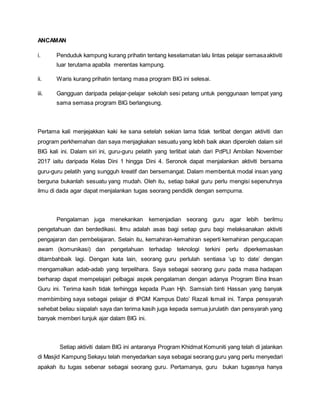 ANCAMAN
i. Penduduk kampung kurang prihatin tentang keselamatan lalu lintas pelajar semasaaktiviti
luar terutama apabila merentas kampung.
ii. Waris kurang prihatin tentang masa program BIG ini selesai.
iii. Gangguan daripada pelajar-pelajar sekolah sesi petang untuk penggunaan tempat yang
sama semasa program BIG berlangsung.
Pertama kali menjejakkan kaki ke sana setelah sekian lama tidak terlibat dengan aktiviti dan
program perkhemahan dan saya menjagkakan sesuatu yang lebih baik akan diperoleh dalam siri
BIG kali ini. Dalam siri ini, guru-guru pelatih yang terlibat ialah dari PdPLI Ambilan November
2017 iaitu daripada Kelas Dini 1 hingga Dini 4. Seronok dapat menjalankan aktiviti bersama
guru-guru pelatih yang sungguh kreatif dan bersemangat. Dalam membentuk modal insan yang
berguna bukanlah sesuatu yang mudah. Oleh itu, setiap bakal guru perlu mengisi sepenuhnya
ilmu di dada agar dapat menjalankan tugas seorang pendidik dengan sempurna.
Pengalaman juga menekankan kemenjadian seorang guru agar lebih berilmu
pengetahuan dan berdedikasi. Ilmu adalah asas bagi setiap guru bagi melaksanakan aktiviti
pengajaran dan pembelajaran. Selain itu, kemahiran-kemahiran seperti kemahiran pengucapan
awam (komunikasi) dan pengetahuan terhadap teknologi terkini perlu diperkemaskan
ditambahbaik lagi. Dengan kata lain, seorang guru perlulah sentiasa ‘up to date’ dengan
mengamalkan adab-adab yang terpelihara. Saya sebagai seorang guru pada masa hadapan
berharap dapat mempelajari pelbagai aspek pengalaman dengan adanya Program Bina Insan
Guru ini. Terima kasih tidak terhingga kepada Puan Hjh. Samsiah binti Hassan yang banyak
membimbing saya sebagai pelajar di IPGM Kampus Dato’ Razali Ismail ini. Tanpa pensyarah
sehebat beliau siapalah saya dan terima kasih juga kepada semua jurulatih dan pensyarah yang
banyak memberi tunjuk ajar dalam BIG ini.
Setiap aktiviti dalam BIG ini antaranya Program Khidmat Komuniti yang telah di jalankan
di Masjid Kampung Sekayu telah menyedarkan saya sebagai seorang guru yang perlu menyedari
apakah itu tugas sebenar sebagai seorang guru. Pertamanya, guru bukan tugasnya hanya
 