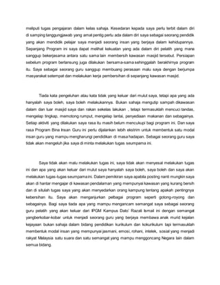 meliputi tugas pengajaran dalam kelas sahaja. Kesedaran kepada saya perlu terbit dalam diri
di samping tanggungjawab yang amat pentig perlu ada dalam diri saya sebagai seorang pendidik
yang akan mendidik pelajar saya menjadi seorang insan yang berjaya dalam kehidupannya.
Sepanjang Program ini saya dapat melihat kekuatan yang ada dalam diri pelatih yang mana
sanggup bekerjasama antara satu sama lain membersih kawasan masjid tersebut. Persiapan
sebelum program berlansung juga dilakukan bersama-sama sehinggalah berakhirnya program
itu. Saya sebagai seorang guru sanggup membuang perasaan malu saya dengan berjumpa
masyarakat setempat dan melakukan kerja pembersihan di sepanjang kawasan masjid.
Tiada kata pengeluhan atau kata tidak yang keluar dari mulut saya, tetapi apa yang ada
hanyalah saya boleh, saya boleh melakukannya. Bukan sahaja mengutip sampah dikawasan
dalam dan luar masjid saya dan rakan sekelas lakukan , tetapi termasuklah mencuci tandas,
mengelap tingkap, memotong rumput, mengelap lantai, penyediaan makanan dan sebagainya.
Setiap aktiviti yang dilakukan saya rasa itu masih belum mencukupi bagi program ini. Dan saya
rasa Program Bina Insan Guru ini perlu dijalankan lebih ekstrim untuk membentuk satu modal
insan guru yang mampu mengharungi pendidikan di masa hadapan. Sebagai seorang guru saya
tidak akan mengeluh jika saya di minta melakukan tugas seumpama ini.
Saya tidak akan malu melakukan tugas ini, saya tidak akan menyesal melakukan tugas
ini dan apa yang akan keluar dari mulut saya hanyalah saya boleh, saya boleh dan saya akan
melakukan tugas-tugas seumpamaini. Dalam pemikiran saya apabila posting nanti mungkin saya
akan di hantar mengajar di kawasan pendalaman yang mempunyai kawasan yang kurang bersih
dan di situlah tugas saya yang akan menyedarkan orang kampung tentang apakah pentingnya
kebersihan itu. Saya akan menganjurkan pelbagai program seperti gotong-royong dan
sebagainya. Bagi saya tiada apa yang mampu mengancam semangat saya sebagai seorang
guru pelatih yang akan keluar dari IPGM Kampus Dato’ Razali Ismail ini dengan semangat
yangberkobar-kobar untuk menjadi seorang guru yang berjaya membawa anak murid kejalan
kejayaan bukan sahaja dalam bidang pendidikan kurikulum dan kokurikulum tapi termasuklah
membentuk modal insan yang mempunyai jasmani, emosi, rohani, intelek, sosial yang menjadi
rakyat Malaysia satu suara dan satu semangat yang mampu menggoncang Negara lain dalam
semua bidang.
 