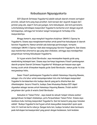 Kebudayaan Ngayogyakarta
      DIY (Daerah Istimewa Yogyakarta) adalah sebuah daerah otonomi setingkat
provinsi, sebuah kota yang kaya predikat, baik berasal dari sejarah maupun dari
potensi yang ada, seperti kota perjuangan, kota kebudayaan, dan kota pariwisata.
Latarbelakang kehiddupan masyarakat Yogyakarta berkaitan erat dengan sejarah
kehidupannya, sehingga hal tersebut sangat berpengaruh terhadap etika
masyarakatnya.

      Minggu kemarin, saya mengikuti kegiatan studytour SMAN 1 Ciparay ke
Yogyakarta. Disana saya mengkonsentrasikan untuk penelitian kebudayaan di daerah
keraton Yogyakarta. Namun setelah ada beberapa perbincangan, ternyata
rombongan SMAN 1 Ciparay tidak akan mengunjungi Keraton Yogyakarta. Dan disana
saya memikirkan alternative apa yang akan dilakukan, sehingga saya mendapatkan
pengetahuan tentang Kebudayaan Yogyakarta.

      Di tujuan wisata Candi Borobudur, saya menanyakan kepada guide yang
membimbing kelompok kami. Disana saya bertanya bagaimana filosofi pembangunan
daerah propinsi Daerah Istimewa Yogyakarta? Walaupun pertanyaan saya agak
kurang cocok untuk ditanyakan kepada guide Candi Borobudur, namun guide itu bisa
menjawabnya hehe..

      Dasar filosofi pembangunan Yogyakarta adalah Hamemayu Hayuning Bawana,
sebagai cita-cita luhur untuk menyempurnakan tata nilai kehidupan masyarakat
Yogyakarta berdasarkan nilai budaya daerah yang perlu dilestarikan dan
dikembangkan. Secara filosofis, budaya Jawa khususnya Budaya DIY dapat
digunakan sebagai sarana untuk Hamemayu Hayuning Bawana. Itulah sedikit
penjelasan dari guide di wisata Candi Borobudur.

      Kemudian di Taman Pintar , saya masuk ke sebuah tempat dimana sumber
ppengetahuan terdapat didalamnya, yaitu Perpustakaan Taman Pintar. Disana saya
membaca buku tentang masyarakat Yogyakarta. Dan hal menarik yang saya temukan
adalah ‘ Budaya Yogyakarta bertujuan untuk mewujudkan masyarakat ayom ayem
tata titi tentrem karta raharja. Dengan kata lain, budaya tersebut akan bermuara
pada kehidupan bermaasyarakat yang penuh dengan kedamaian, baik kedalam
 