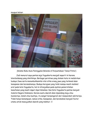 maupun keluar.




       (Koleksi Buku Kuno Peninggalan Belanda di Perpustakaan Taman Pintar)

      Jadi menurut saya pantas saja Yogyakarta menjadi seperti ini karena
latarbelakang yang dimilikinya. Berbagai peristiwa yang dialami kota ini melahirkan
budaya Jawa serta menumbuhkannilai-nilai etika orang jawa yang terkenal akan
kesopanan dan keramahannya. Budaya kerajaan yang telah mampu masih melekat
arat pada kota Yogyakarta, hal ini ditunjukkan pada system pemerintahan
kesultanan yang masih dapat dipertahankan. Dan Kota Yogyakarta pantas menjadi
ibukota Negara Indonesia. Karena suatu daerah akan dipandang maju atau
mundurnya, lemah atau kuatnya, itu sangat berpengaruh dari masyarakat sekitarnya.
Tidak hanya kemampuan, namun etika, kesopanan, dan keramahan menjadi factor
utama untuk mewujudkan daerah yang makmur. 
 