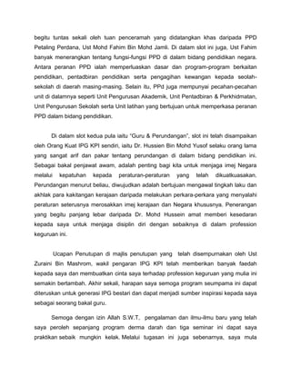 begitu tuntas sekali oleh tuan penceramah yang didatangkan khas daripada PPD
Petaling Perdana, Ust Mohd Fahim Bin Mohd Jamli. Di dalam slot ini juga, Ust Fahim
banyak menerangkan tentang fungsi-fungsi PPD di dalam bidang pendidikan negara.
Antara peranan PPD ialah memperluaskan dasar dan program-program berkaitan
pendidikan, pentadbiran pendidikan serta pengagihan kewangan kepada seolah-
sekolah di daerah masing-masing. Selain itu, PPd juga mempunyai pecahan-pecahan
unit di dalamnya seperti Unit Pengurusan Akademik, Unit Pentadbiran & Perkhidmatan,
Unit Pengurusan Sekolah serta Unit latihan yang bertujuan untuk memperkasa peranan
PPD dalam bidang pendidikan.
Di dalam slot kedua pula iaitu “Guru & Perundangan”, slot ini telah disampaikan
oleh Orang Kuat IPG KPI sendiri, iaitu Dr. Hussien Bin Mohd Yusof selaku orang lama
yang sangat arif dan pakar tentang perundangan di dalam bidang pendidikan ini.
Sebagai bakal penjawat awam, adalah penting bagi kita untuk menjaga imej Negara
melalui kepatuhan kepada peraturan-peraturan yang telah dikuatkuasakan.
Perundangan menurut beliau, diwujudkan adalah bertujuan mengawal tingkah laku dan
akhlak para kakitangan kerajaan daripada melakukan perkara-perkara yang menyalahi
peraturan seterusnya merosakkan imej kerajaan dan Negara khususnya. Penerangan
yang begitu panjang lebar daripada Dr. Mohd Hussein amat memberi kesedaran
kepada saya untuk menjaga disiplin diri dengan sebaiknya di dalam profession
keguruan ini.
Ucapan Penutupan di majlis penutupan yang telah disempurnakan oleh Ust
Zuraini Bin Mashrom, wakil pengaran IPG KPI telah memberikan banyak faedah
kepada saya dan membuatkan cinta saya terhadap profession keguruan yang mulia ini
semakin bertambah. Akhir sekali, harapan saya semoga program seumpama ini dapat
diteruskan untuk generasi IPG bestari dan dapat menjadi sumber inspirasi kepada saya
sebagai seorang bakal guru.
Semoga dengan izin Allah S.W.T, pengalaman dan ilmu-ilmu baru yang telah
saya peroleh sepanjang program derma darah dan tiga seminar ini dapat saya
praktikan sebaik mungkin kelak. Melalui tugasan ini juga sebenarnya, saya mula
 