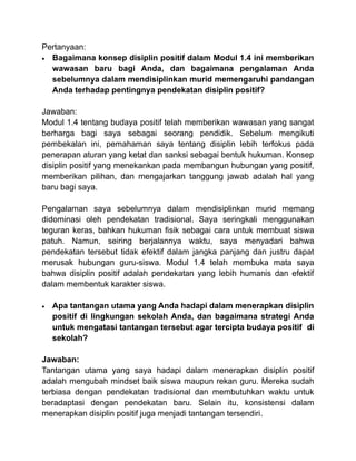 Pertanyaan:
• Bagaimana konsep disiplin positif dalam Modul 1.4 ini memberikan
wawasan baru bagi Anda, dan bagaimana penga...