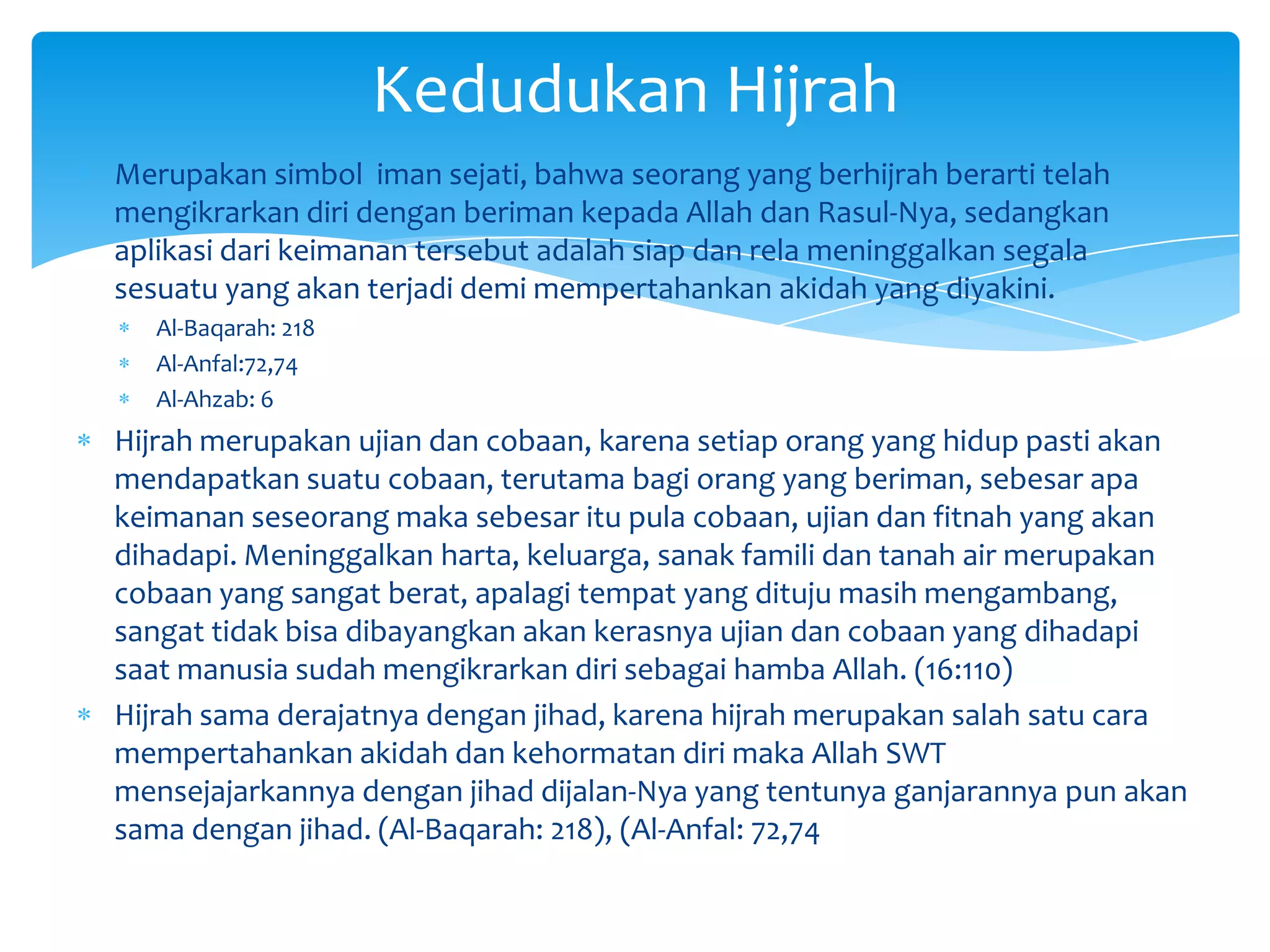Kedudukan Hijrah
Merupakan simbol iman sejati, bahwa seorang yang berhijrah berarti telah
mengikrarkan diri dengan beriman kepada Allah dan Rasul-Nya, sedangkan
aplikasi dari keimanan tersebut adalah siap dan rela meninggalkan segala
sesuatu yang akan terjadi demi mempertahankan akidah yang diyakini.
   Al-Baqarah: 218
   Al-Anfal:72,74
   Al-Ahzab: 6
Hijrah merupakan ujian dan cobaan, karena setiap orang yang hidup pasti akan
mendapatkan suatu cobaan, terutama bagi orang yang beriman, sebesar apa
keimanan seseorang maka sebesar itu pula cobaan, ujian dan fitnah yang akan
dihadapi. Meninggalkan harta, keluarga, sanak famili dan tanah air merupakan
cobaan yang sangat berat, apalagi tempat yang dituju masih mengambang,
sangat tidak bisa dibayangkan akan kerasnya ujian dan cobaan yang dihadapi
saat manusia sudah mengikrarkan diri sebagai hamba Allah. (16:110)
Hijrah sama derajatnya dengan jihad, karena hijrah merupakan salah satu cara
mempertahankan akidah dan kehormatan diri maka Allah SWT
mensejajarkannya dengan jihad dijalan-Nya yang tentunya ganjarannya pun akan
sama dengan jihad. (Al-Baqarah: 218), (Al-Anfal: 72,74
 