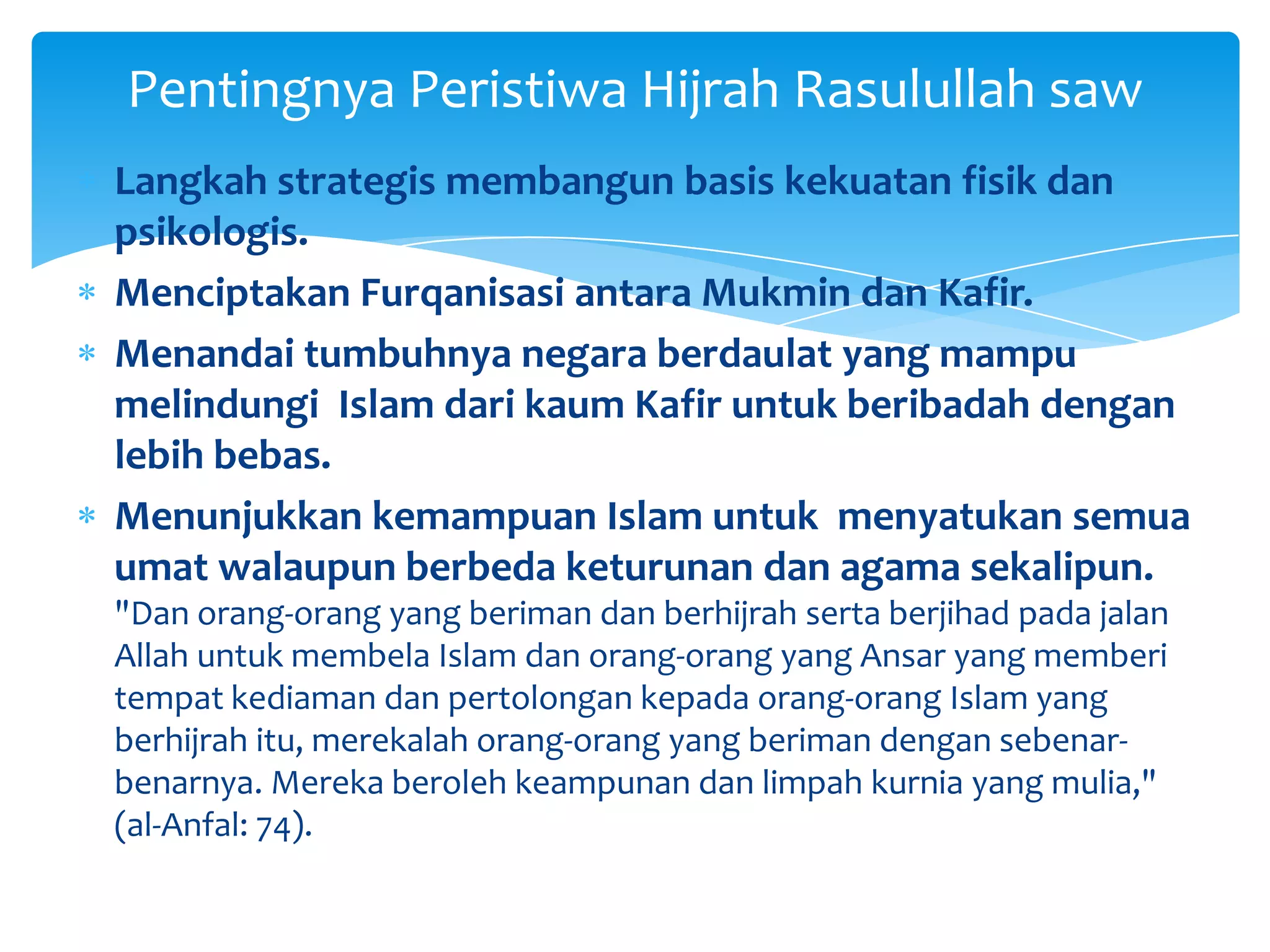 Pentingnya Peristiwa Hijrah Rasulullah saw
Langkah strategis membangun basis kekuatan fisik dan
psikologis.
Menciptakan Furqanisasi antara Mukmin dan Kafir.
Menandai tumbuhnya negara berdaulat yang mampu
melindungi Islam dari kaum Kafir untuk beribadah dengan
lebih bebas.
Menunjukkan kemampuan Islam untuk menyatukan semua
umat walaupun berbeda keturunan dan agama sekalipun.
"Dan orang-orang yang beriman dan berhijrah serta berjihad pada jalan
Allah untuk membela Islam dan orang-orang yang Ansar yang memberi
tempat kediaman dan pertolongan kepada orang-orang Islam yang
berhijrah itu, merekalah orang-orang yang beriman dengan sebenar-
benarnya. Mereka beroleh keampunan dan limpah kurnia yang mulia,"
(al-Anfal: 74).
 