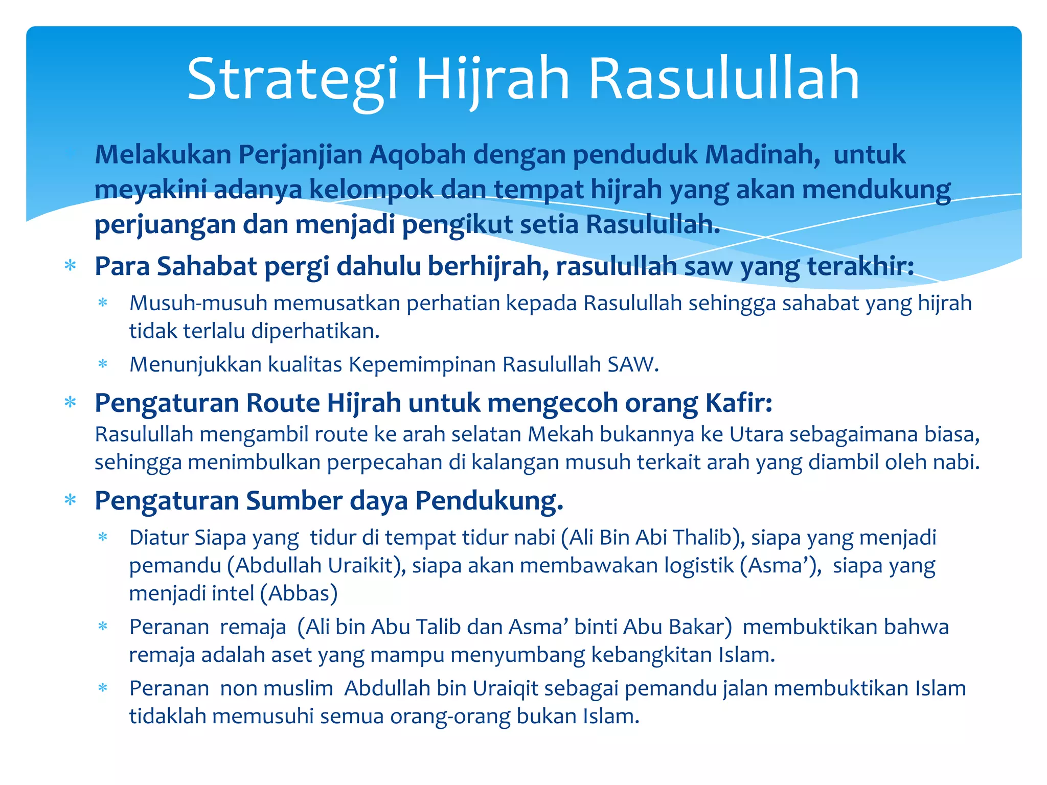 Strategi Hijrah Rasulullah
Melakukan Perjanjian Aqobah dengan penduduk Madinah, untuk
meyakini adanya kelompok dan tempat hijrah yang akan mendukung
perjuangan dan menjadi pengikut setia Rasulullah.
Para Sahabat pergi dahulu berhijrah, rasulullah saw yang terakhir:
   Musuh-musuh memusatkan perhatian kepada Rasulullah sehingga sahabat yang hijrah
   tidak terlalu diperhatikan.
   Menunjukkan kualitas Kepemimpinan Rasulullah SAW.
Pengaturan Route Hijrah untuk mengecoh orang Kafir:
Rasulullah mengambil route ke arah selatan Mekah bukannya ke Utara sebagaimana biasa,
sehingga menimbulkan perpecahan di kalangan musuh terkait arah yang diambil oleh nabi.
Pengaturan Sumber daya Pendukung.
   Diatur Siapa yang tidur di tempat tidur nabi (Ali Bin Abi Thalib), siapa yang menjadi
   pemandu (Abdullah Uraikit), siapa akan membawakan logistik (Asma’), siapa yang
   menjadi intel (Abbas)
   Peranan remaja (Ali bin Abu Talib dan Asma’ binti Abu Bakar) membuktikan bahwa
   remaja adalah aset yang mampu menyumbang kebangkitan Islam.
   Peranan non muslim Abdullah bin Uraiqit sebagai pemandu jalan membuktikan Islam
   tidaklah memusuhi semua orang-orang bukan Islam.
 