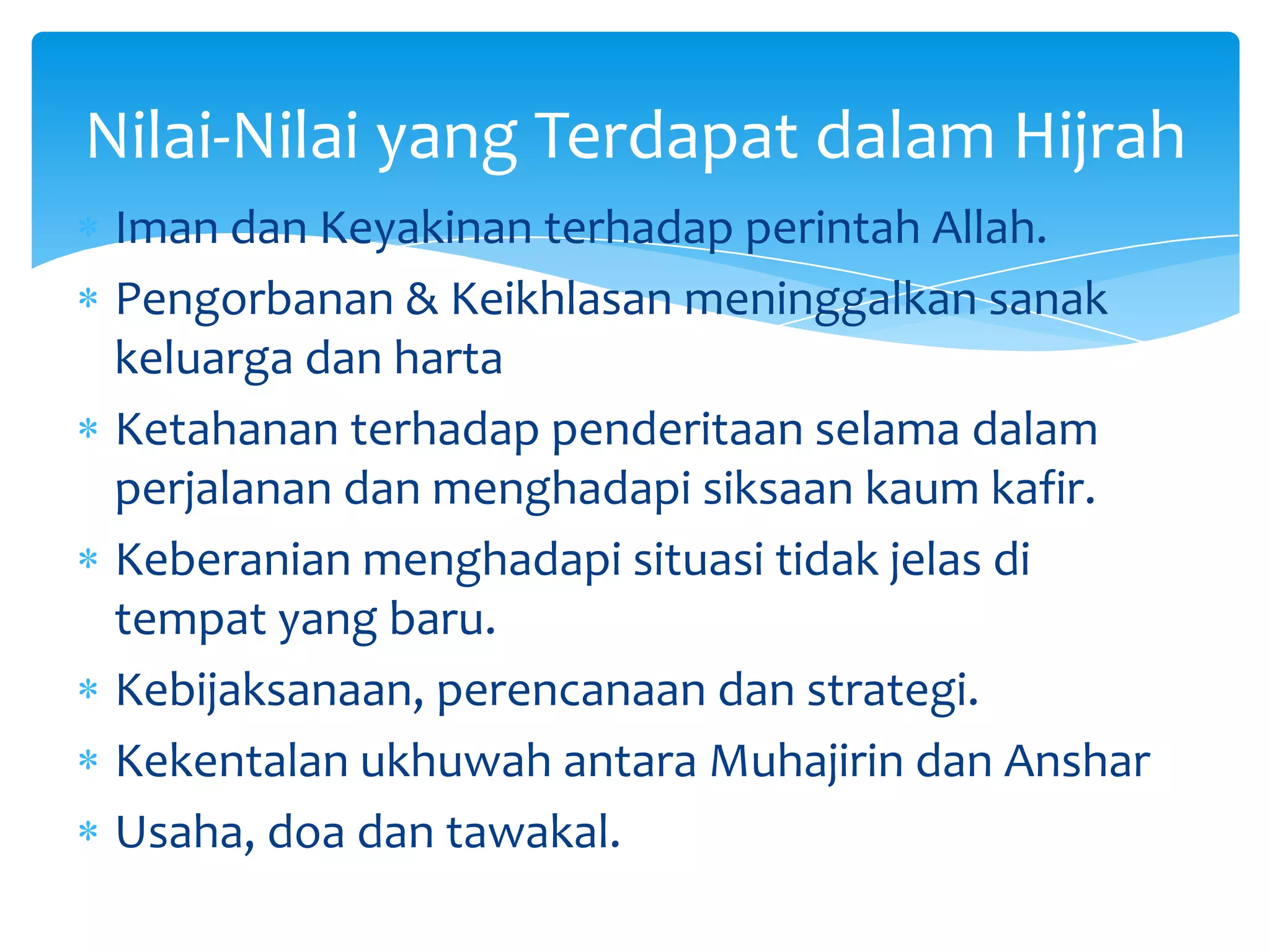 Nilai-Nilai yang Terdapat dalam Hijrah
 Iman dan Keyakinan terhadap perintah Allah.
 Pengorbanan & Keikhlasan meninggalkan sanak
 keluarga dan harta
 Ketahanan terhadap penderitaan selama dalam
 perjalanan dan menghadapi siksaan kaum kafir.
 Keberanian menghadapi situasi tidak jelas di
 tempat yang baru.
 Kebijaksanaan, perencanaan dan strategi.
 Kekentalan ukhuwah antara Muhajirin dan Anshar
 Usaha, doa dan tawakal.
 