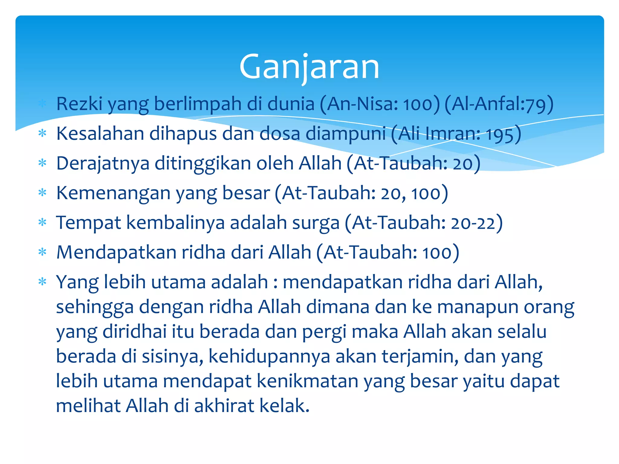 Ganjaran
Rezki yang berlimpah di dunia (An-Nisa: 100) (Al-Anfal:79)
Kesalahan dihapus dan dosa diampuni (Ali Imran: 195)
Derajatnya ditinggikan oleh Allah (At-Taubah: 20)
Kemenangan yang besar (At-Taubah: 20, 100)
Tempat kembalinya adalah surga (At-Taubah: 20-22)
Mendapatkan ridha dari Allah (At-Taubah: 100)
Yang lebih utama adalah : mendapatkan ridha dari Allah,
sehingga dengan ridha Allah dimana dan ke manapun orang
yang diridhai itu berada dan pergi maka Allah akan selalu
berada di sisinya, kehidupannya akan terjamin, dan yang
lebih utama mendapat kenikmatan yang besar yaitu dapat
melihat Allah di akhirat kelak.
 