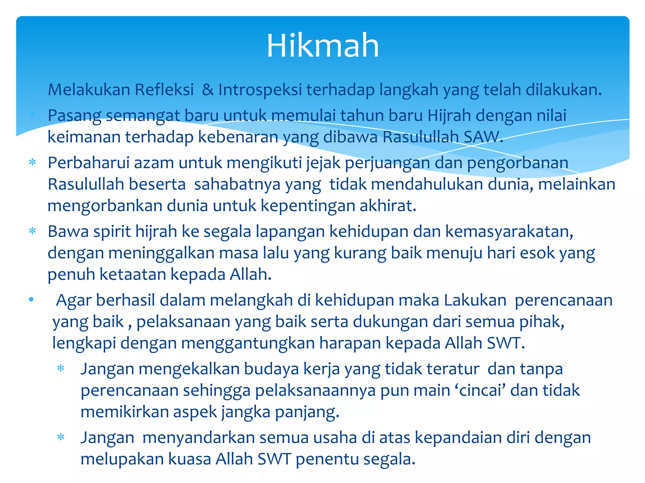 Hikmah
  Melakukan Refleksi & Introspeksi terhadap langkah yang telah dilakukan.
  Pasang semangat baru untuk memulai tahun baru Hijrah dengan nilai
  keimanan terhadap kebenaran yang dibawa Rasulullah SAW.
  Perbaharui azam untuk mengikuti jejak perjuangan dan pengorbanan
  Rasulullah beserta sahabatnya yang tidak mendahulukan dunia, melainkan
  mengorbankan dunia untuk kepentingan akhirat.
  Bawa spirit hijrah ke segala lapangan kehidupan dan kemasyarakatan,
  dengan meninggalkan masa lalu yang kurang baik menuju hari esok yang
  penuh ketaatan kepada Allah.
• Agar berhasil dalam melangkah di kehidupan maka Lakukan perencanaan
   yang baik , pelaksanaan yang baik serta dukungan dari semua pihak,
   lengkapi dengan menggantungkan harapan kepada Allah SWT.
       Jangan mengekalkan budaya kerja yang tidak teratur dan tanpa
       perencanaan sehingga pelaksanaannya pun main ‘cincai’ dan tidak
       memikirkan aspek jangka panjang.
       Jangan menyandarkan semua usaha di atas kepandaian diri dengan
       melupakan kuasa Allah SWT penentu segala.
 