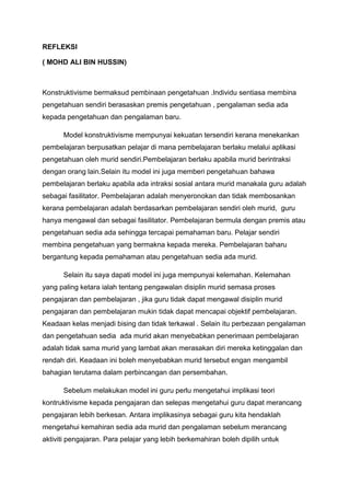 REFLEKSI

( MOHD ALI BIN HUSSIN)



Konstruktivisme bermaksud pembinaan pengetahuan .Individu sentiasa membina
pengetahuan sendiri berasaskan premis pengetahuan , pengalaman sedia ada
kepada pengetahuan dan pengalaman baru.

      Model konstruktivisme mempunyai kekuatan tersendiri kerana menekankan
pembelajaran berpusatkan pelajar di mana pembelajaran berlaku melalui aplikasi
pengetahuan oleh murid sendiri.Pembelajaran berlaku apabila murid berintraksi
dengan orang lain.Selain itu model ini juga memberi pengetahuan bahawa
pembelajaran berlaku apabila ada intraksi sosial antara murid manakala guru adalah
sebagai fasilitator. Pembelajaran adalah menyeronokan dan tidak membosankan
kerana pembelajaran adalah berdasarkan pembelajaran sendiri oleh murid, guru
hanya mengawal dan sebagai fasilitator. Pembelajaran bermula dengan premis atau
pengetahuan sedia ada sehingga tercapai pemahaman baru. Pelajar sendiri
membina pengetahuan yang bermakna kepada mereka. Pembelajaran baharu
bergantung kepada pemahaman atau pengetahuan sedia ada murid.

      Selain itu saya dapati model ini juga mempunyai kelemahan. Kelemahan
yang paling ketara ialah tentang pengawalan disiplin murid semasa proses
pengajaran dan pembelajaran , jika guru tidak dapat mengawal disiplin murid
pengajaran dan pembelajaran mukin tidak dapat mencapai objektif pembelajaran.
Keadaan kelas menjadi bising dan tidak terkawal . Selain itu perbezaan pengalaman
dan pengetahuan sedia ada murid akan menyebabkan penerimaan pembelajaran
adalah tidak sama murid yang lambat akan merasakan diri mereka ketinggalan dan
rendah diri. Keadaan ini boleh menyebabkan murid tersebut engan mengambil
bahagian terutama dalam perbincangan dan persembahan.

      Sebelum melakukan model ini guru perlu mengetahui implikasi teori
kontruktivisme kepada pengajaran dan selepas mengetahui guru dapat merancang
pengajaran lebih berkesan. Antara implikasinya sebagai guru kita hendaklah
mengetahui kemahiran sedia ada murid dan pengalaman sebelum merancang
aktiviti pengajaran. Para pelajar yang lebih berkemahiran boleh dipilih untuk
 