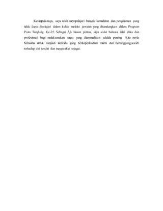 Kesimpulannya, saya telah mempelajari banyak kemahiran dan pengalaman yang
tidak dapat dipelajari dalam kuliah melalui jawatan yang disandangkan dalam Program
Pesta Tanglung Ke-35. Sebagai Ajk hiasan pentas, saya sedar bahawa nilai etika dan
profesional bagi melaksanakan tugas yang diamanahkan adalah penting. Kita perlu
berusaha untuk menjadi individu yang berkeperibadian murni dan bertanggungjawab
terhadap diri sendiri dan masyarakat sejagat.
 